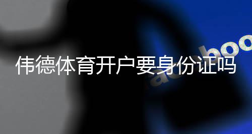伟德体育开户要身份证吗？开户流程、实名认证与常见问题详解