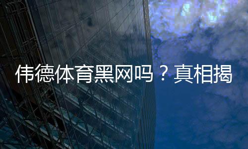伟德体育黑网吗？真相揭秘与快速辨别防骗攻略