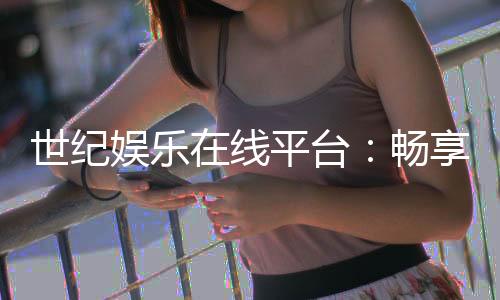 世纪娱乐在线平台：畅享顶级棋牌与电子游艺的豪华体验