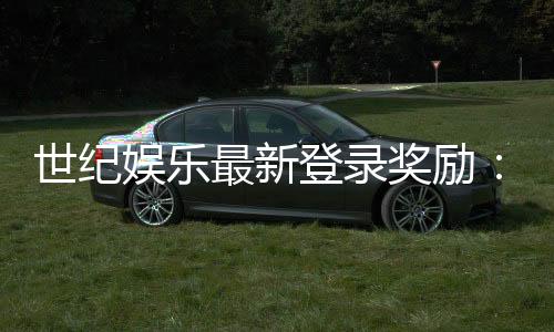 世纪娱乐最新登录奖励:独家优惠与高额返利等你来拿