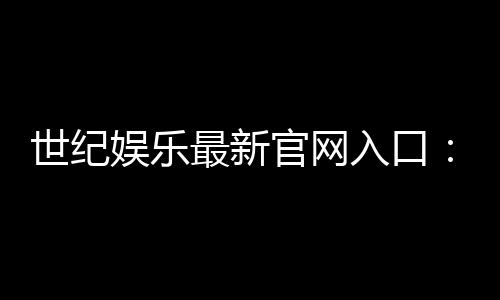 世纪娱乐最新官网入口：畅享顶级棋牌电游的尊贵体验