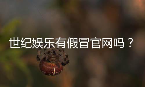 世纪娱乐有假冒官网吗？揭秘真假官网识别技巧与防骗指南