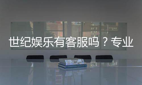 世纪娱乐有客服吗？专业客服团队为您解答疑问