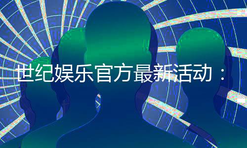 世纪娱乐官方最新活动：独家优惠与精彩赛事等你参与