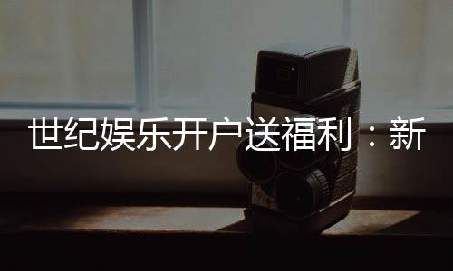 世纪娱乐开户送福利：新会员专享豪礼与高额返水