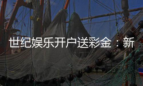 世纪娱乐开户送彩金：新会员专享豪礼首存即送8888彩金