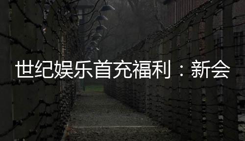 世纪娱乐首充福利：新会员专享高额返利与独家礼包