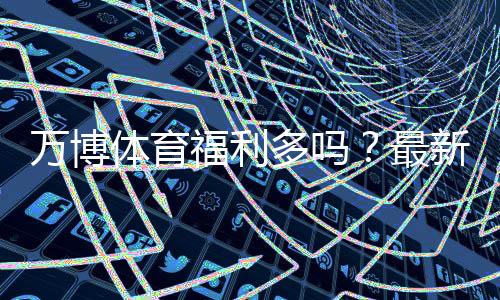 万博体育福利多吗？最新优惠活动、彩金领取与使用攻略全解析
