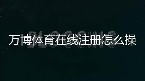 万博体育在线注册怎么操作？2026最新版快速开户流程、实名认证与常见问题全解析