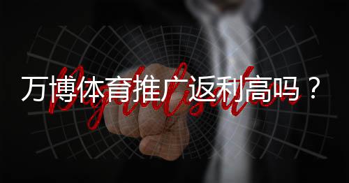 万博体育推广返利高吗？佣金比例、提现规则与真实收益全面解析