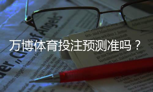 万博体育投注预测准吗？一分钟看懂准确率、原理与实战建议