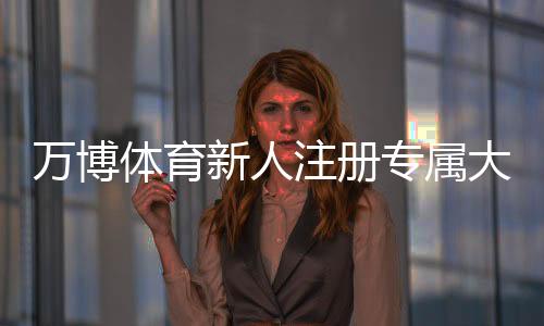 万博体育新人注册专属大礼包怎么领?新手注册流程、福利详情与领取注意事项一文看懂