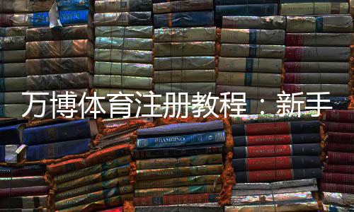 万博体育注册教程：新手注册流程、实名认证与常见问题详解
