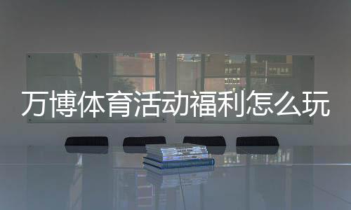 万博体育活动福利怎么玩？最新优惠领取攻略与注意事项