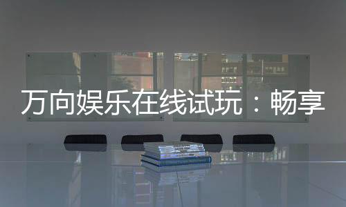 万向娱乐在线试玩：畅享顶级电子游艺的试玩盛宴