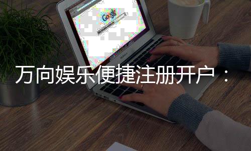 万向娱乐便捷注册开户：三步完成快速开户畅玩全站游戏