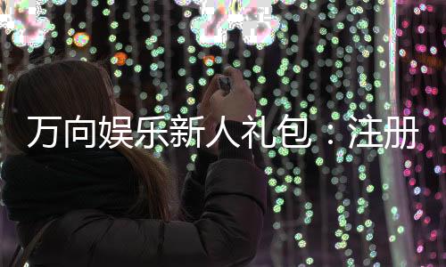 万向娱乐新人礼包：注册即享超值豪礼首充翻倍福利等你拿