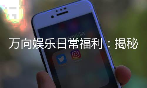 万向娱乐日常福利：揭秘会员专享优惠与惊喜活动