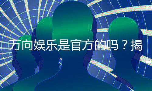 万向娱乐是官方的吗？揭秘平台背景与安全认证详情