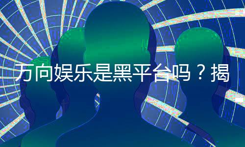 万向娱乐是黑平台吗？揭秘其真实运营与玩家评价