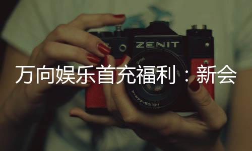 万向娱乐首充福利：新会员专享高额返利与独家礼包