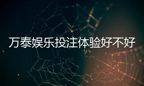 万泰娱乐投注体验好不好？资深玩家亲测真实评测