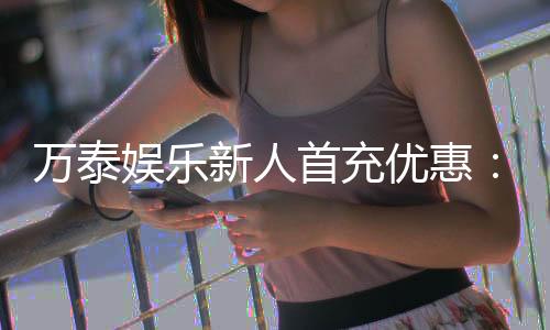 万泰娱乐新人首充优惠：注册即享高额返利与独家礼包