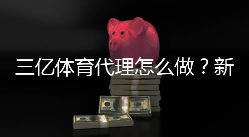 三亿体育代理怎么做？新手开代理流程、收益与合规注意事项详解