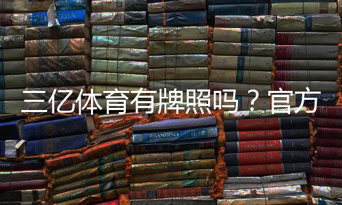 三亿体育有牌照吗?官方资质核查方法与安全风险提示