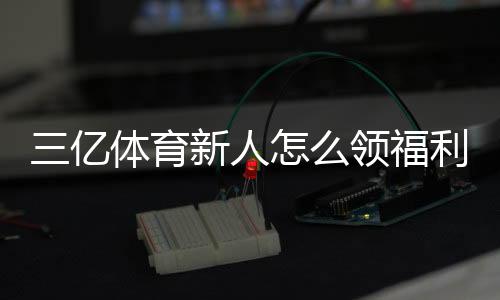 三亿体育新人怎么领福利?注册步骤、领取攻略与常见注意事项