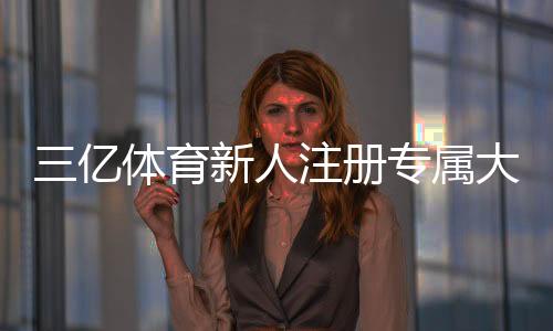 三亿体育新人注册专属大礼包领取攻略：步骤、礼包内容与常见问题解答