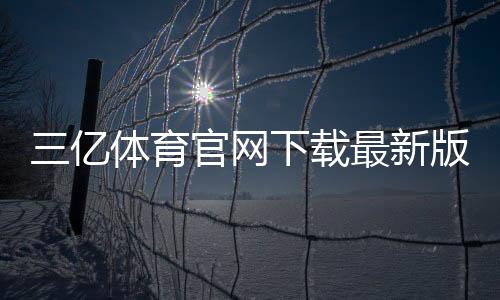 三亿体育官网下载最新版：官方渠道、安装与安装常见问题全攻略