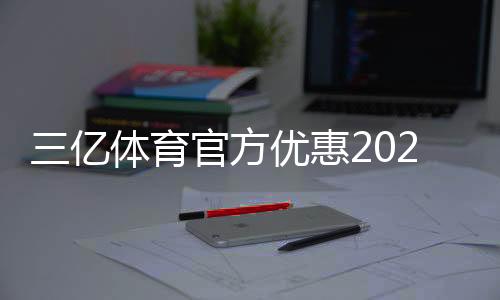 三亿体育官方优惠2026最新攻略:注册礼、优惠码与领取使用全解析