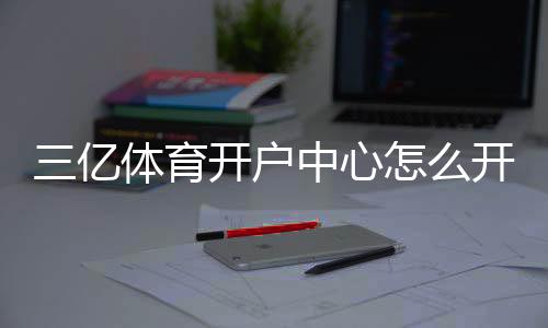 三亿体育开户中心怎么开户？2026新手注册流程、优惠与安全注意事项全解析