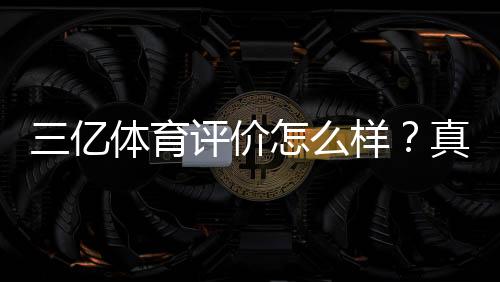 三亿体育评价怎么样？真实用户口碑、平台安全与提现体验深度评测