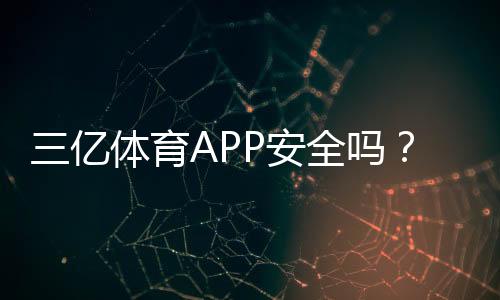 三亿体育APP安全吗？安全性评估、资质审查与防骗实用指南
