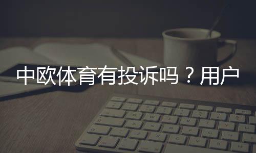 中欧体育有投诉吗？用户投诉汇总、处理流程与维权攻略