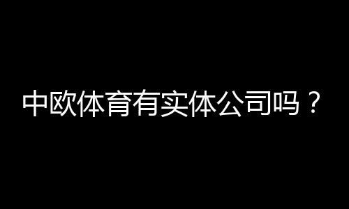 中欧体育有实体公司吗？教你三步核验企业资质和注册地址