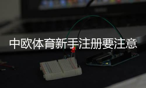 中欧体育新手注册要注意什么？完整注册流程、身份验证与账户安全指南