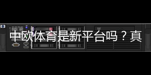 中欧体育是新平台吗？真相揭秘：安全性、信誉与玩法全面评测