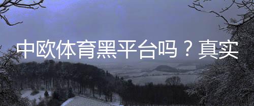 中欧体育黑平台吗？真实评测、投诉案例与防骗辨别攻略