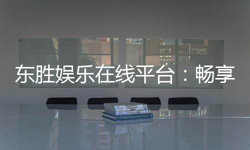 东胜娱乐在线平台：畅享顶级棋牌与电子游艺的豪华体验