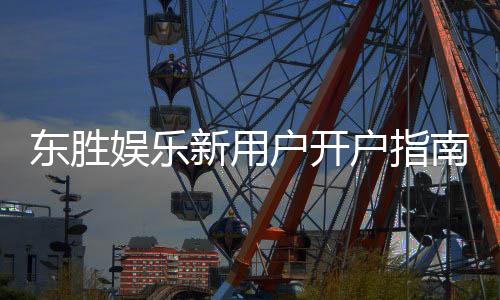 东胜娱乐新用户开户指南：轻松注册享首存礼金与独家优惠
