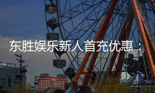 东胜娱乐新人首充优惠：注册即享高额返利与独家礼包