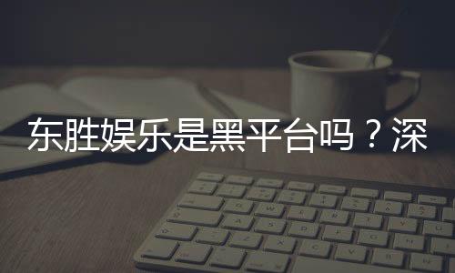 东胜娱乐是黑平台吗？深度解析其信誉与玩家真实体验