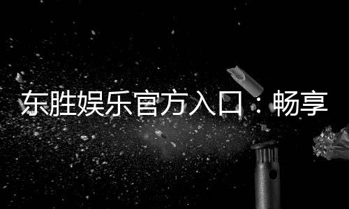 东胜娱乐官方入口:畅享顶级棋牌与电子游艺的尊贵体验