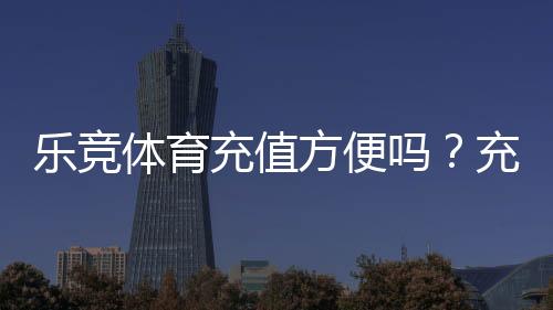 乐竞体育充值方便吗？充值流程、支付方式与安全注意事项详解