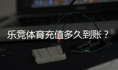 乐竞体育充值多久到账？到账时间、加速技巧与常见问题详解