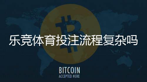 乐竞体育投注流程复杂吗？新手从注册到提现全流程详解