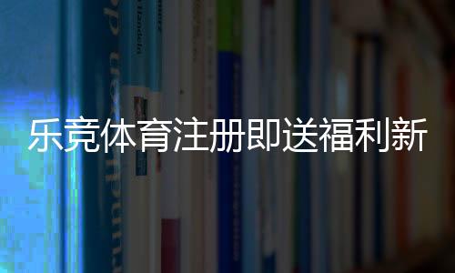 乐竞体育注册即送福利新手必看:详细注册流程、优惠规则与领取技巧